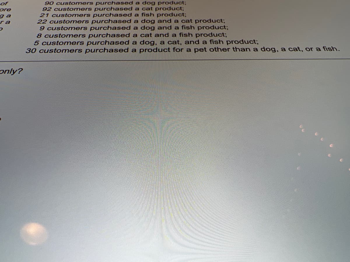 90 customers purchased a dog product;
92 customers purchased a cat product;
21 customers purchased a fish product;
22 customers purchased a dog and a cat product;
9 customers purchased a dog and a fish product;
8 customers purchased a cat and a fish product;
5 customers purchased a dog, a cat, and a fish product;
30 customers purchased a product for a pet other than a dog, a cat, or a fish.
of
ore
ga
r a
only?
