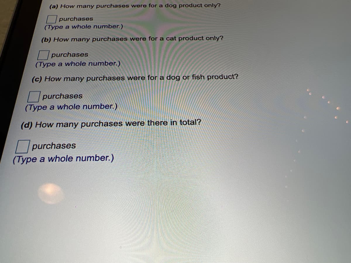 (a) How many purchases were for a dog product only?
purchases
(Type a whole number.)
(b) How many purchases were for a cat product only?
purchases
(Type a whole number.)
(c) How many purchases were for a dog or fish product?
Lpurchases
(Type a whole number.)
(d) How many purchases were there in total?
|purchases
(Type a whole number.)
