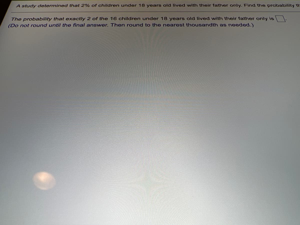 A study determined that 2% of children under 18 years old lived with their father only. Find the probability th
The probability that exactly 2 of the 16 children under 18 years old lived with their father only is
(Do not round until the final answer. Then round to the nearest thousandth as needed.)
