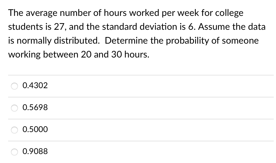 The average number of hours worked per week for college
students is 27, and the standard deviation is 6. Assume the data
is normally distributed. Determine the probability of someone
working between 20 and 30 hours.
0.4302
0.5698
0.5000
0.9088
