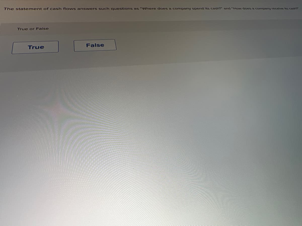 The statement of cash flows answers such questions as "Where does a company spend Its cash?" and "How does a company receive its cash?
True or False
True
False
