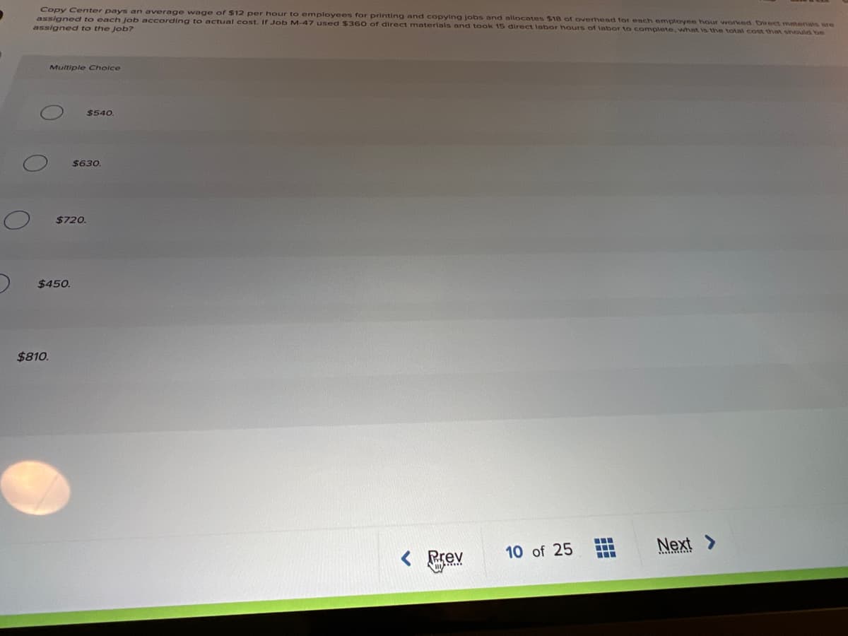 Copy Center pays an average wage of $12 per hour to employees for printing and copying jobs and allocates $18 of overhead for each employee hour worked. Direct materals ure
assigned to each job according to actual cost. If Job M-47 used $360 of direct materials and took 15 direct labor hours of Iabor to complete, what is the total cost thnt should be
assigned to the Job?
Multiple Choice
$540
$630
$720.
$450.
$810.
10 of 25
Next
Prev
