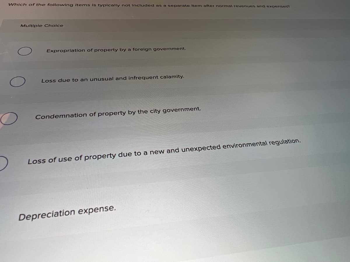 Which of the following items is typlcally not included as a separate Item after normal revenues and expenses?
Multiple Choice
Expropriation of property by a foreign government.
Loss due to an unusual and infrequent calamity.
Condemnation of property by the city government.
Loss of use of property due to a new and unexpected environmental regulation.
Depreciation expense.
