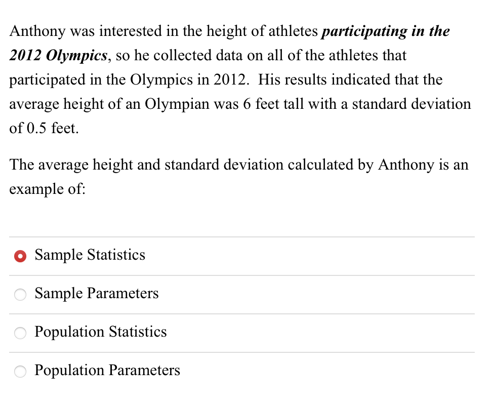 Anthony was interested in the height of athletes participating in the
2012 Olympics, so he collected data on all of the athletes that
participated in the Olympics in 2012. His results indicated that the
average height of an Olympian was 6 feet tall with a standard deviation
of 0.5 feet.
The average height and standard deviation calculated by Anthony is an
example of:
Sample Statistics
Sample Parameters
Population Statistics
Population Parameters
