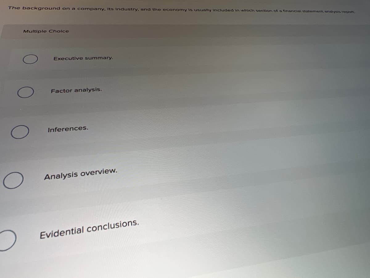 The background on a company, Its Industry, and the economy is usually Included in which section of a financial statement analysis repon
Multiple Cholce
Executive summary.
Factor analysis.
Inferences.
Analysis overview.
Evidential conclusions.
