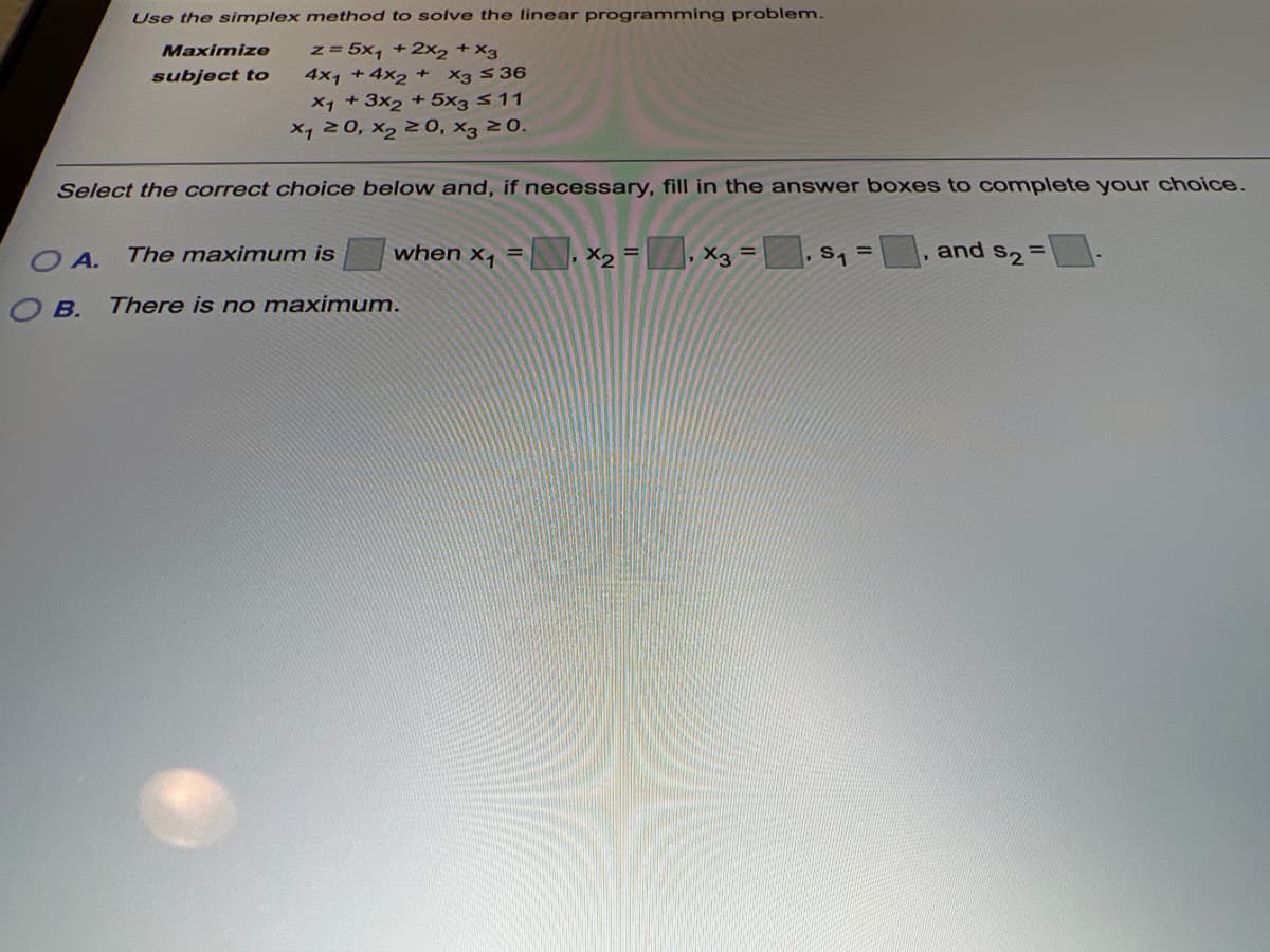 Use the simplex method to solve the linear programming problem.
z= 5x, +2x2 +X3
4x1 +4x2 +
Maximize
subject to
X3 S36
X1 + 3x2 + 5x3 511
X1 20, X2 20, x3 20.
Select the correct choice below and, if necessary, fill in the answer boxes to complete your choice.
when x,
X2 =, x3 =
The maximum is
and
S2
%3D
O A.
B.
There is no maximum.
