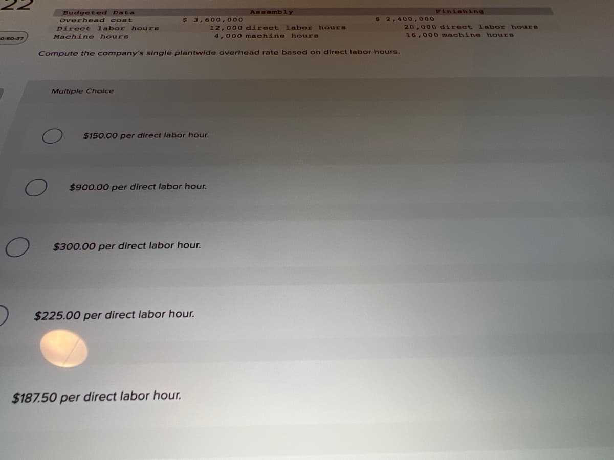 Budgeted Data
Assembly
Finishing
$ 3,600,000
12,000 direct labor hours
4,000 machine hours
Overhead cost
2,400,000
Direct labor hours
20,000 direct labor hours
Machine hours
16,000 machine hours
0:50:37
Compute the company's single plantwide overhead rate based on direct labor hours.
Multiple Choice
$150.00 per direct labor hour.
$900.00 per direct labor hour.
$300.00 per direct labor hour.
$225.00 per direct labor hour.
$187.50 per direct labor hour.
