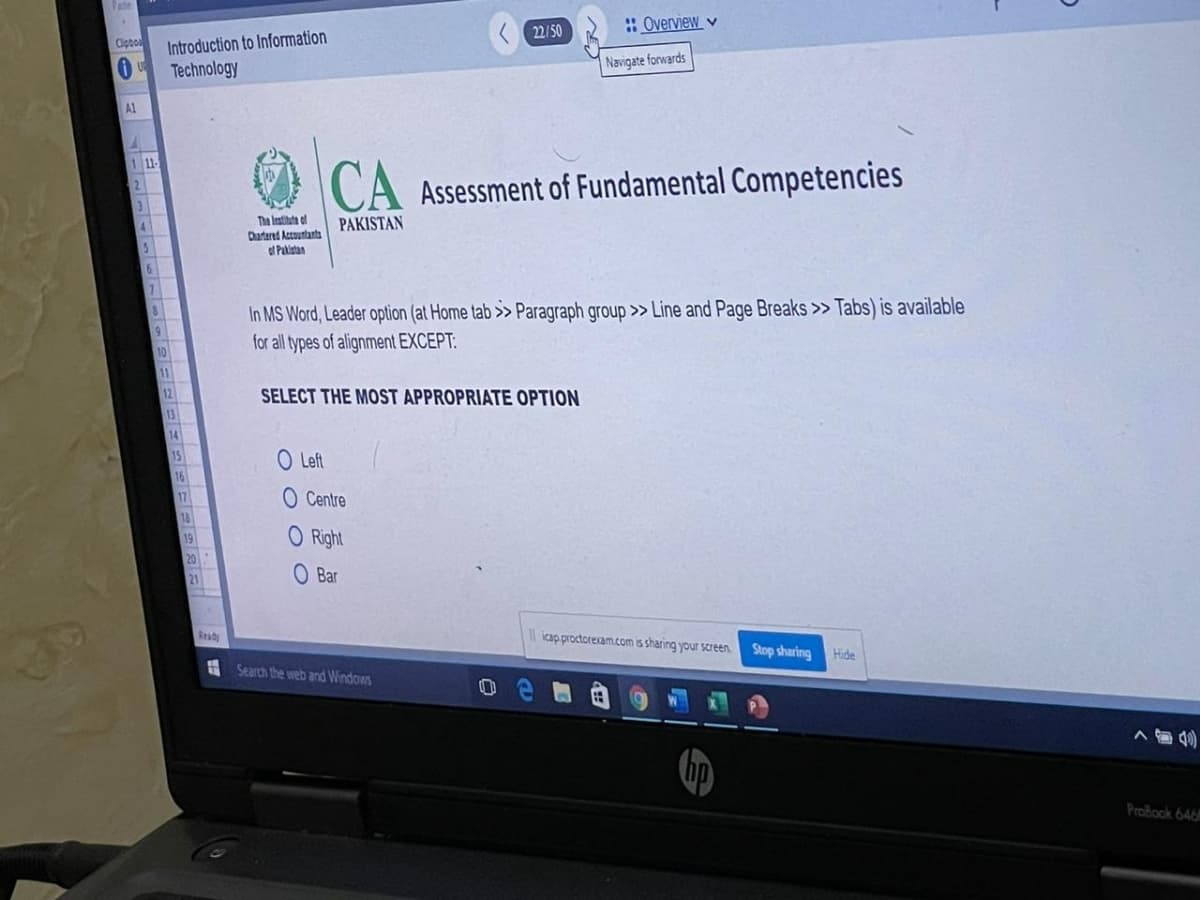 ate
: Overview v
22/50
Introduction to Information
Technology
Clpbo
Navigate forwards
Al
1 11-
CA Assessment of Fundamental Competencies
The Iestihate of
Chartered Accountants
ol Pakistan
PAKISTAN
In MS Word, Leader option (at Home tab >> Paragraph group >> Line and Page Breaks > Tabs) is available
for all types of alignment EXCEPT:
11
12
SELECT THE MOST APPROPRIATE OPTION
13
14
O Left
17
O Centre
O Right
19
O Bar
Ready
icap proctorexam.com s sharing your screen.
Stop sharing
Hide
A Search the web and Windows
ProBook 646
