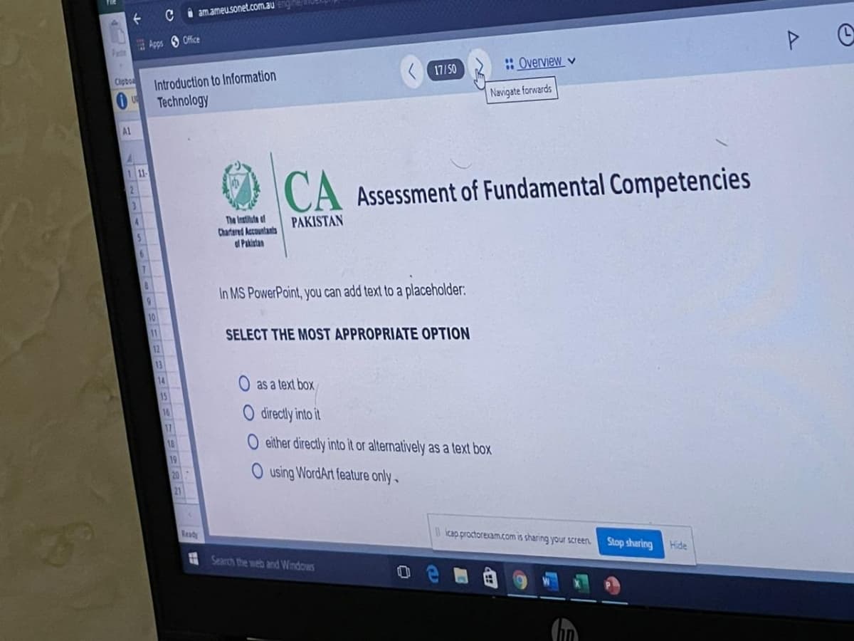 C i amameu.sonet.com.au
Apps S Office
Pate
:Overview v
Introduction to Information
Technology
Cipbo
17/50
Navigate forwards
AL
111
CA Assessment of Fundamental Competencies
The Instiute af
Chartered Accountants
d Pakistan
PAKISTAN
In MS PowerPoint, you can add text to a placeholder:
6.
10
11
SELECT THE MOST APPROPRIATE OPTION
12
13
14
O as a text box
15
16
O directly into it
17
O either directly into it or alternatively as a text box
O using WordArt feature only
21
Ready
icap proctorexam.com is sharing your sScreen.
Stop sharing
Hide
Search the web and Windows
