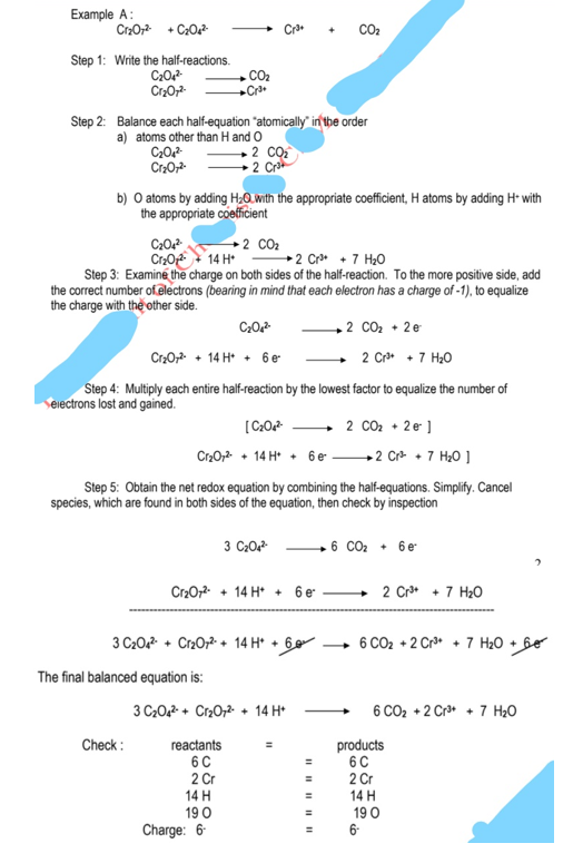 Example A:
CrzO; + C20
CO2
Step 1: Write the half-reactions.
C20
Cr2O;
.CO2
Cra
Step 2: Balance each half-equation "atomically" in the order
a) atoms other than H and O
• 2 CQ
2 Cra
Cr20;
b) O atoms by adding H;0. with the appropriate coefficient, H atoms by adding H- with
the appropriate coefficient
C20
Cr2O 14 H*
→ 2 CO2
→2 Cr + 7 H20
Step 3: Examiné the charge on both sides of the half-reaction. To the more positive side, add
the correct number of.electrons (bearing in mind that each electron has a charge of -1), to equalize
the charge with the other side.
C20
+2 CO2 +
• 2e
Cr20, + 14 H* + 6 e
2 Cr* +7 H20
Step 4: Multiply each entire half-reaction by the lowest factor to equalize the number of
Seiectrons lost and gained.
2 CO2 + 2 e ]
Cr20, + 14 H* + 6 e
→2 Cr + 7 H20 ]
Step 5: Obtain the net redox equation by combining the half-equations. Simplify. Cancel
species, which are found in both sides of the equation, then check by inspection
3 C20
+ 6 CO2 + 6e
Cr2072- + 14 H* + 6 e
2 Cr* + 7 H20
3 C20 + Cr20;2- + 14 H* + 6
6 CO2 + 2 Cr* + 7 H2O + Be
The final balanced equation is:
3 C20,2- + Cr20,2 + 14 H*
6 CO2 +2 Cr* + 7 H20
Check :
reactants
6C
2 Cr
14 H
19 0
products
6C
2 Cr
14 H
19 0
6-
Charge: 6
