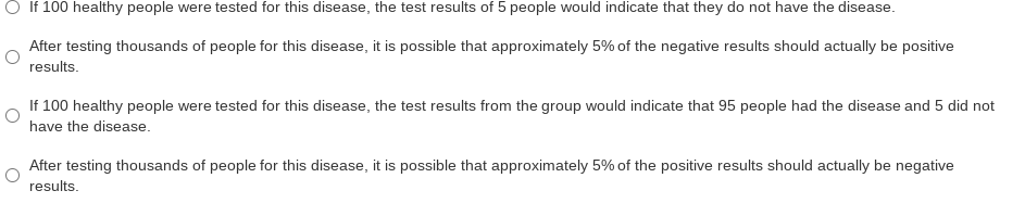 O If 100 healthy people were tested for this disease, the test results of 5 people would indicate that they do not have the disease.
After testing thousands of people for this disease, it is possible that approximately 5% of the negative results should actually be positive
results.
If 100 healthy people were tested for this disease, the test results from the group would indicate that 95 people had the disease and 5 did not
have the disease.
After testing thousands of people for this disease, it is possible that approximately 5% of the positive results should actually be negative
results.
