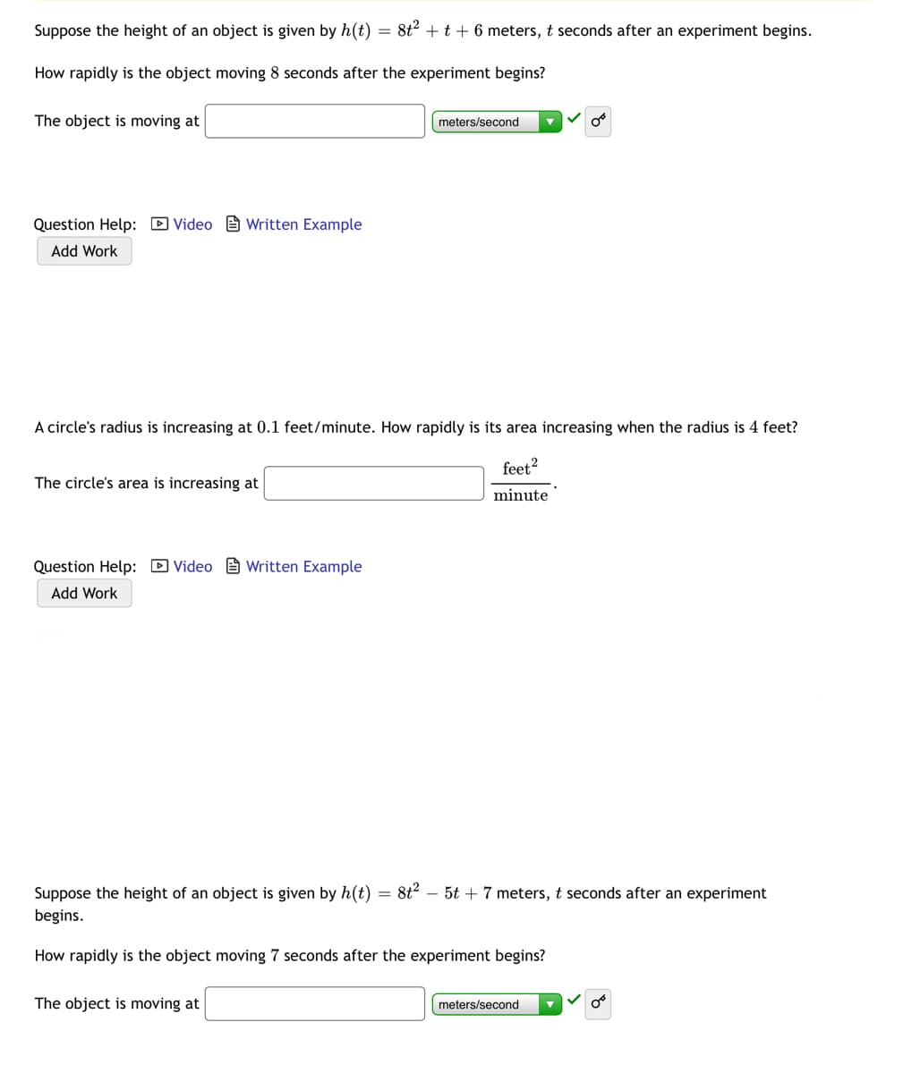 Suppose the height of an object is given by h(t)
= 8t2 + t + 6 meters, t seconds after an experiment begins.
How rapidly is the object moving 8 seconds after the experiment begins?
The object is moving at
meters/second
Question Help: D Video B Written Example
Add Work
A circle's radius is increasing at 0.1 feet/minute. How rapidly is its area increasing when the radius is 4 feet?
feet?
The circle's area is increasing at
minute
Question Help: D Video e Written Example
Add Work
Suppose the height of an object is given by h(t)
= 8t – 5t + 7 meters, t seconds after an experiment
begins.
How rapidly is the object moving 7 seconds after the experiment begins?
The object is moving at
meters/second

