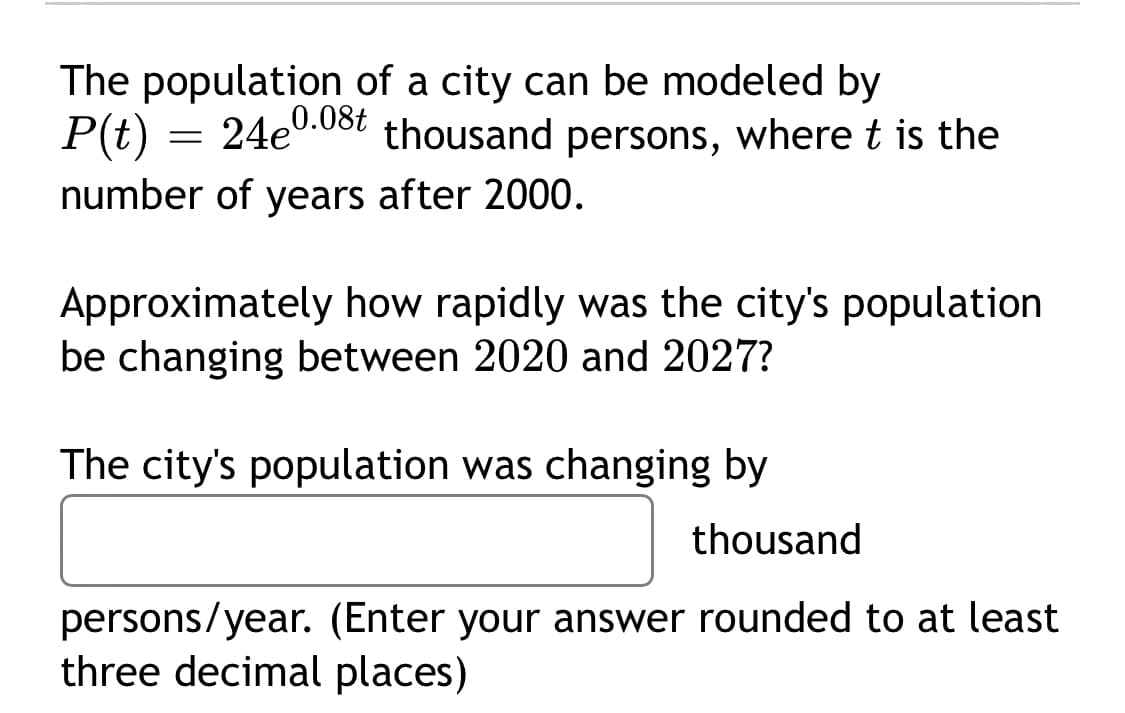 The population of a city can be modeled by
P(t)
= 24e0.03t thousand persons, where t is the
number of years after 2000.
Approximately how rapidly was the city's population
be changing between 2020 and 2027?
The city's population was changing by
thousand
persons/year. (Enter your answer rounded to at least
three decimal places)
