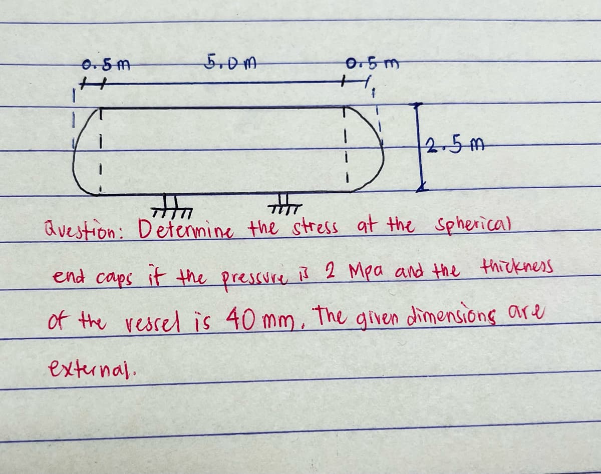 0.5m
H
5.0M
0.5m
H₁
12.5m
नीत
Question: Determine the stress at the spherical
end caps it the pressure is 2 Mpa and the thickness
of the vessel is 40 mm. The given dimensions are
external.