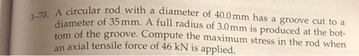 3-70. A circular rod with a diameter of 40.0 mm has a groove cut to a
diameter of 35 mm. A full radius of 3.0mm is produced at the bot-
tom of the groove. Compute the maximum stress in the rod when
an axial tensile force of 46 kN is applied.
