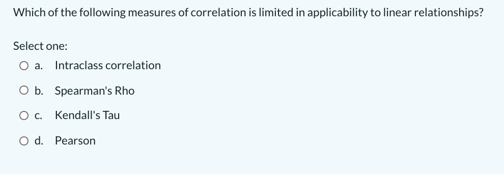 Which of the following measures of correlation is limited in applicability to linear relationships?
Select one:
а.
Intraclass correlation
O b. Spearman's Rho
Ос.
Kendall's Tau
O d. Pearson
