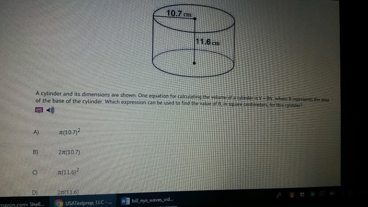 10.7 cm
11.6 cm
A cylinder and its dimensions are shown. One equation for calculating the volume of a cylinder is V = Bh, where B represents the area
of the base of the cylinder. Which expression can be used to find the value of B. in square centimeters, for this cylinder?
eso)
A)
T(10.7)
B)
21(10.7)
b116)
O USATestprep, LLC-..
W bill_nye_waves_vid.
mazon.com: Shell..
