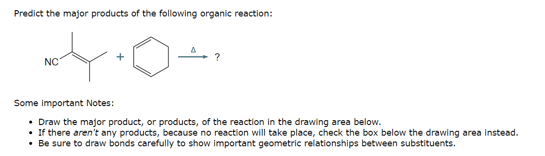 Predict the major products of the following organic reaction:
Δ
?
+
NC
Some important Notes:
• Draw the major product, or products, of the reaction in the drawing area below.
• If there aren't any products, because no reaction will take place, check the box below the drawing area instead.
• Be sure to draw bonds carefully to show important geometric relationships between substituents.