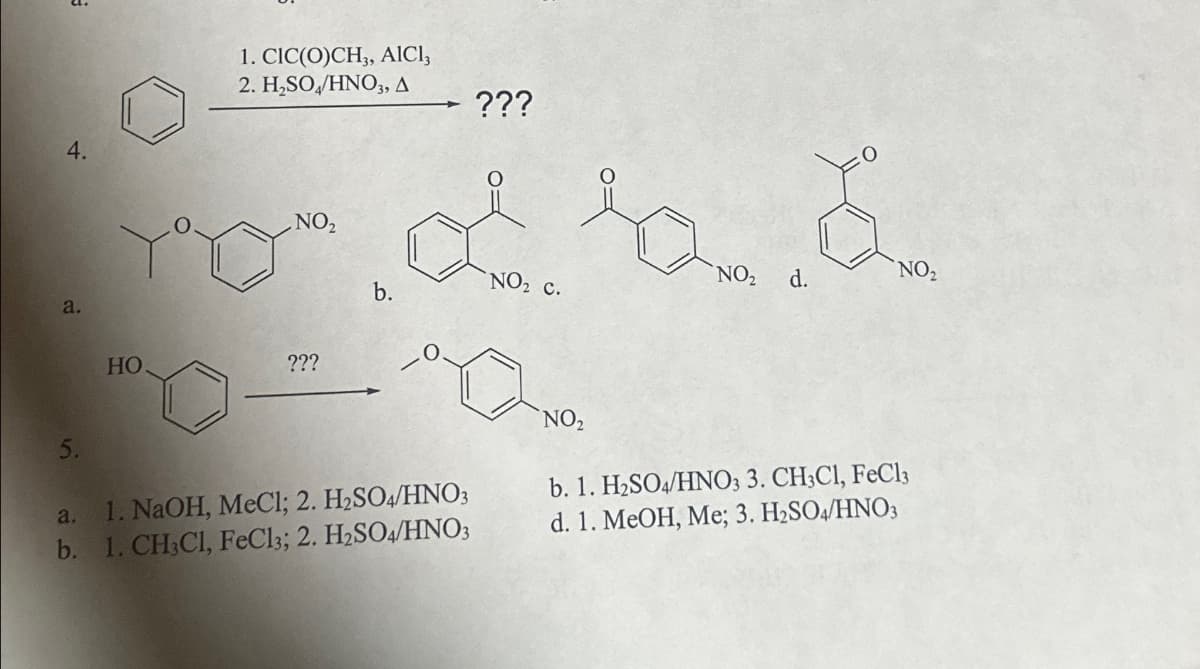 4.
a.
1. CIC(O)CH3, AlCl3
2. H₂SO/HNO3, A
???
NO₂
NO₂
NO₂
d.
b.
NO₂ C.
HO
???
5.
a. 1. NaOH, MeCl; 2. H2SO4/HNO3
b. 1. CH3C1, FeCl3; 2. H2SO4/HNO3
NO₂
b. 1. H2SO4/HNO3 3. CH3C1, FeCl3
d. 1. MeOH, Me; 3. H2SO4/HNO3