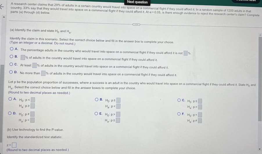 K
Next question
A research center claims that 29% of adults in a certain country would travel into space on a commercial flight if they could afford it. In a random sample of 1200 adults in that
country, 33% say that they would travel into space on a commercial flight if they could afford it. At a = 0.05, is there enough evidence to reject the research center's claim? Complete
parts (a) through (d) below.
(a) Identify the claim and state Ho and Ha
Identify the claim in this scenario. Select the correct choice below and fill in the answer box to complete your choice.
(Type an integer or a decimal. Do not round.)
A. The percentage adults in the country who would travel into space on a commercial flight if they could afford it is not %.
B. % of adults in the country would travel into space on a commercial flight if they could afford it.
OC. At least
% of adults in the country would travel into space on a commercial flight if they could afford it.
D. No more than % of adults in the country would travel into space on a commercial flight if they could afford it.
Let p be the population proportion of successes, where a success is an adult in the country who would travel into space on a commercial flight if they could afford it. State Ho and
H₂. Select the correct choice below and fill in the answer boxes to complete your choice.
(Round to two decimal places as needed.)
OA. Ho: P<
Ha: p2
D. Ho: P
H₂: p=
(b) Use technology to find the P-value.
Identify the standardized test statistic.
Z=
(Round to two decimal places as needed.)
B. Ho: p2
H₂: P<
OE. Ho: P
Ha: ps
OC. Ho: ps
Ha:p>
OF. Ho: P
H₂:p*
>