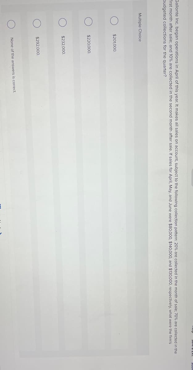 Multiple Choice
Gallonte Inc. began operations in April of this year. It makes all sales on account, subject to the following collection pattern: 20% are collected in the month of sale; 70% are collected in the
First month after sale; and 10% are collected in the second month after sale. If sales for April, May, and June were $80,000, $140,000, and $130,000, respectively, what were the firm's
budgeted collections for the quarter?
$201,000.
$220,000.
$232,000.
$292,000.
Help
None of the answers is correct.
Save & EXIL
SUB