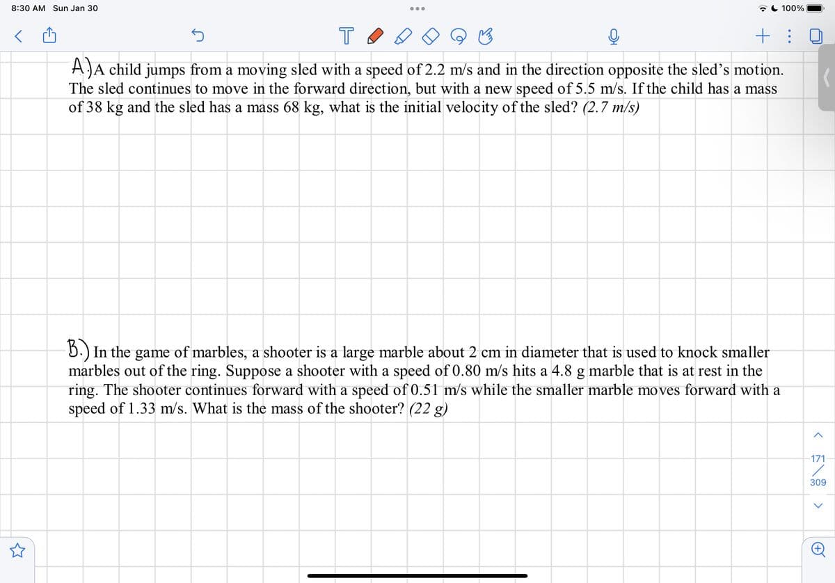8:30 AM Sun Jan 30
7 C 100%
AJA child jumps from a moving sled with a speed of 2.2 m/s and in the direction opposite the sled's motion.
The sled continues to move in the forward direction, but with a new speed of 5.5 m/s. If the child has a mass
of 38 kg and the sled has a mass 68 kg, what is the initial velocity of the sled? (2.7 m/s)
5.) In the game of marbles, a shooter is a large marble about 2 cm in diameter that is used to knock smaller
marbles out of the ring. Suppose a shooter with a speed of 0.80 m/s hits a 4.8 g marble that is at rest in the
ring. The shooter continues forward with a speed of 0.51 m/s while the smaller marble moves forward with a
speed of 1.33 m/s. What is the mass of the shooter? (22 g)
171
309

