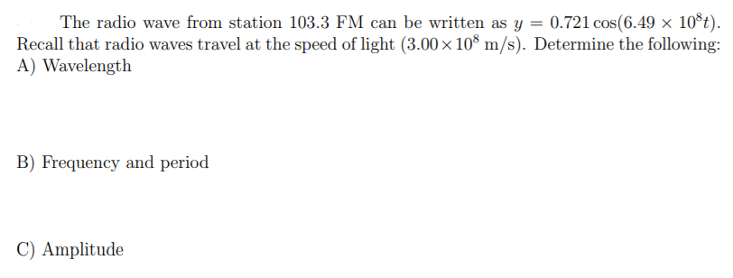 The radio wave from station 103.3 FM can be written as y = 0.721 cos(6.49 x 10°t).
Recall that radio waves travel at the speed of light (3.00× 10 m/s). Determine the following:
A) Wavelength
B) Frequency and period
C) Amplitude
