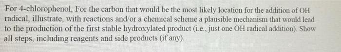 For 4-chlorophenol, For the carbon that would be the most likely location for the addition of OH
radical, illustrate, with reactions and/or a chemical scheme a plausible mechanism that would lead
to the production of the first stable hydroxylated product (i.e., just one OH radical addition). Show
all steps, including reagents and side products (if any).
