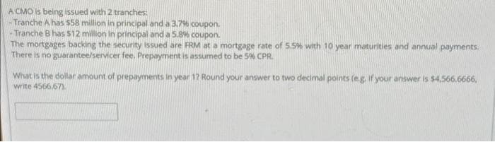 A CMO is being issued with 2 tranches:
Tranche A has $58 million in principal and a 3.7% coupon.
Tranche B has $12 million in principal and a 5.8% coupon.
The mortgages backing the security issued are FRM at a mortgage rate of 5.5% with 10 year maturities and annual payments.
There is no guarantee/servicer fee. Prepayment is assumed to be 5% CPR.
What is the dollar amount of prepayments in year 1? Round your answer to two decimal points (e.g. if your answer is $4,566.6666,
write 4566.67)
