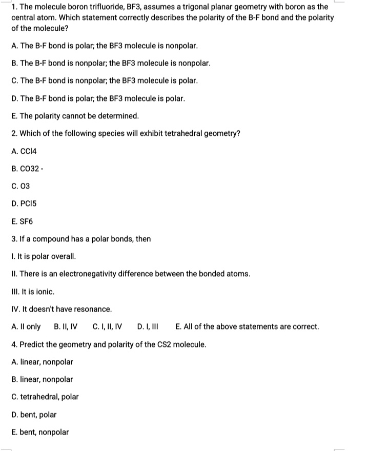 1. The molecule boron trifluoride, BF3, assumes a trigonal planar geometry with boron as the
central atom. Which statement correctly describes the polarity of the B-F bond and the polarity
of the molecule?
A. The B-F bond is polar; the BF3 molecule is nonpolar.
B. The B-F bond is nonpolar; the BF3 molecule is nonpolar.
C. The B-F bond is nonpolar; the BF3 molecule is polar.
D. The B-F bond is polar; the BF3 molecule is polar.
E. The polarity cannot be determined.
2. Which of the following species will exhibit tetrahedral geometry?
A. CCI4
B. CO32 -
C. 03
D. PCI5
E. SF6
3. If a compound has a polar bonds, then
1. It is polar overall.
II. There is an electronegativity difference between the bonded atoms.
III. It is ionic.
IV. It doesn't have resonance.
A. Il only
B. II, IV
C. I, II, IV
D. I, II
E. All of the above statements are correct.
4. Predict the geometry and polarity of the CS2 molecule.
A. linear, nonpolar
B. linear, nonpolar
C. tetrahedral, polar
D. bent, polar
E. bent, nonpolar
