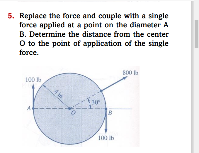 5. Replace the force and couple with a single
force applied at a point on the diameter A
B. Determine the distance from the center
O to the point of application of the single
force.
100 lb
C
30°
A
0
4 in.
B
100 lb
800 lb