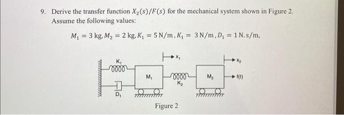 9. Derive the transfer function X₂ (s)/F(s) for the mechanical system shown in Figure 2.
Assume the following values:
M₁ = 3 kg, M₂ = 2 kg, K₁ = 5 N/m, K₁= 3 N/m, D₁ = 1 N.s/m,
wwwwwwww
K₁
oooo
Fo
M₁
0000
K₂
Figure 2
M₂
m
1(1)