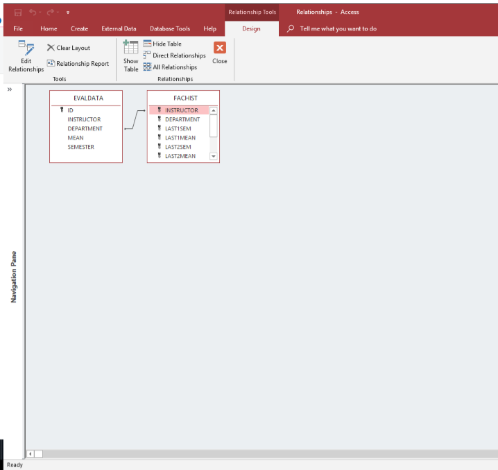 Relationship Tools
File Home CreateExternal Data Database Tools Help
Design
O
Tell me what you want to do
Hide Table
irct Relationships
XClear Layout
Edit.. Relationship Report | ur All Relationships
Relationships
Tools
Relationships
0
EVALDATA
ID
INSTRUCTOR
DEPARTMENT
MEAN
FACHIST
DEPARTMENT
LAST!SEM
LAST! MEAN
LAST2SEM
LASTZMEAN
Ready
