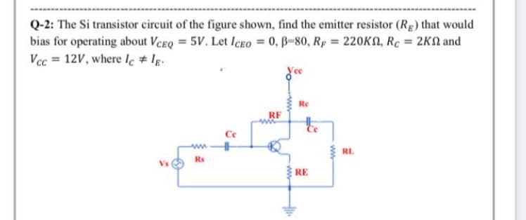 Q-2: The Si transistor circuit of the figure shown, find the emitter resistor (Rg) that would
bias for operating about VCEQ = 5V. Let ICEO = 0, B-80, Rp = 220KN, Rc = 2KN and
Vcc = 12V, where le # lg.
%3D
Re
RF
Ce
RL.
Rs
RE
ww-
