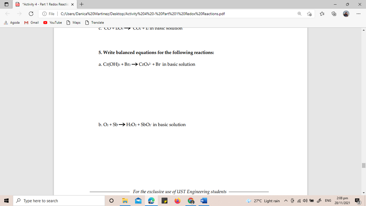 po *Activity 4 - Part 1 Redox Reactic
O File | C:/Users/Danica%20Martinez/Desktop/Activity%204%20-%20Part%201%20Redox%20Reactions.pdf
...
a Agoda M Gmail
YouTube
O Maps
19 Translate
C. CO+1ZOS CO2 + 12 1n Dasic solutuon
5. Write balanced equations for the following reactions:
a. Cr(OH)3 + Br2→CrO42- + Br in basic solution
b. O2 + Sb >H2O2 + SbOz in basic solution
For the exclusive use of UST Engineering students
2:08 pm
O Type here to search
O 27°C Light rain
A O G 1) 9 A ENG
28/11/2021
