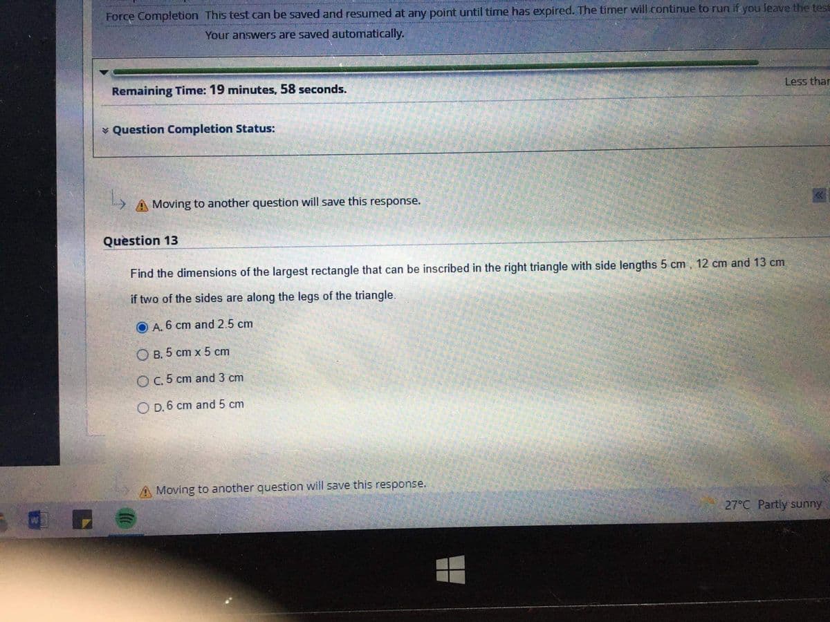 Force Completion This test can be saved and resumed at any point until time has expired. The timer will.continue to run if you leave the test
Your answers are saved automatically.
Remaining Time: 19 minutes, 58 seconds.
Less thar
* Question Completion Status:
Moving to another question will save this response.
Question 13
Find the dimensions of the largest rectangle that can be inscribed in the right triangle with side lengths 5 cm, 12 cm and 13 cm
if two of the sides are along the legs of the triangle.
O A. 6 cm and 2.5 cm
O B. 5 cm x 5 cm
OC.5 cm and 3 cm
O D. 6 cm and 5 cm
A Moving to another question will save this response.
27°C Partly sunny
