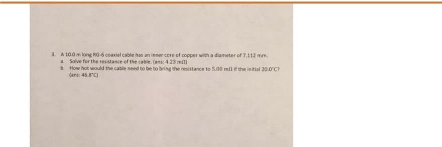 3. A 10.0 m long RG-6 coaxial cable has an inner core of copper with a diameter of 7.112 mm.
a. Solve for the resistance of the cable. (ans: 4.23 mn)
b. How hot would the cable need to be to bring the resistance to 5.00 mn if the initial 20.0°C?
(ans: 46.8°C)
