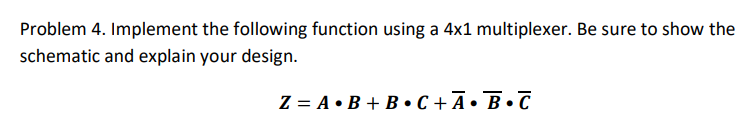 Problem 4. Implement the following function using a 4x1 multiplexer. Be sure to show the
schematic and explain your design.
Z= A B+B•C+Ā• B•C