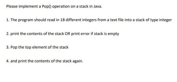 Please implement a Pop() operation on a stack in Java.
1. The program should read in 18 different integers from a text file into a stack of type integer
2. print the contents of the stack OR print error if stack is empty
3. Pop the top element of the stack
4. and print the contents of the stack again.
