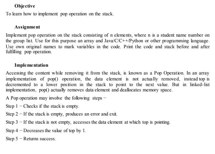 Objective
To learn how to implement pop operation on the stack.
Assignment
Implement pop operation on the stack consisting of n eleme nts, where n is a student name number on
the group list. Use for this purpose an array and Java/C/C++/Python or other programming language.
Use own original names to mark variables in the code. Print the code and stack before and after
fulfilling pop operation.
Imple me ntation
Accessing the content whike removing it from the stack, is known as a Pop Operation. In an array
implementation of pop() operation, the data element is not actually removed, instead top is
decremented to a lower position in the stack to point to the next value. But in linked-list
implementation, pop() actually removes data element and deallocates memory space.
A Pop operation may involve the following steps -
Step 1 - Checks if the stack is empty.
Step 2 - If the stack is empty, produces an error and exit.
Step 3 – If the stack is not empty, accesses the data ekement at which top is pointing.
Step 4 - Decreases the value of top by 1.
Step 5 - Returns success.
