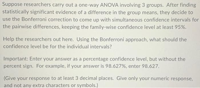 Suppose researchers carry out a one-way ANOVA involving 3 groups. After finding
statistically significant evidence of a difference in the group means, they decide to
use the Bonferroni correction to come up with simultaneous confidence intervals for
the pairwise differences, keeping the family-wise confidence level at least 95%.
Help the researchers out here. Using the Bonferroni approach, what should the
confidence level be for the individual intervals?
Important: Enter your answer as a percentage confidence level, but without the
percent sign. For example, if your answer is 98.627%, enter 98.627.
(Give your response to at least 3 decimal places. Give only your numeric response,
and not any extra characters or symbols.)