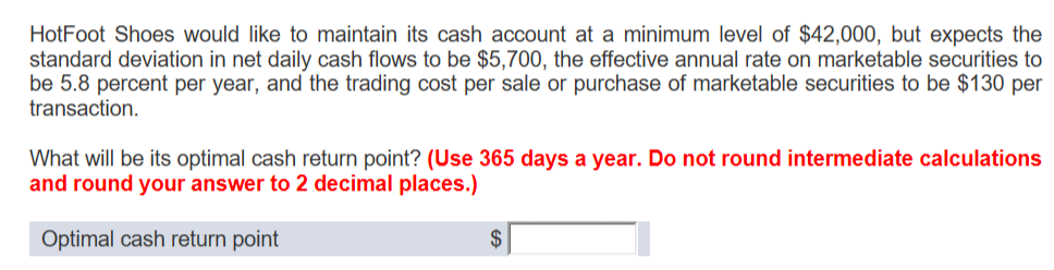 HotFoot Shoes would like to maintain its cash account at a minimum level of $42,000, but expects the
standard deviation in net daily cash flows to be $5,700, the effective annual rate on marketable securities to
be 5.8 percent per year, and the trading cost per sale or purchase of marketable securities to be $130 per
transaction.
What will be its optimal cash return point? (Use 365 days a year. Do not round intermediate calculations
and round your answer to 2 decimal places.)
Optimal cash return point
$