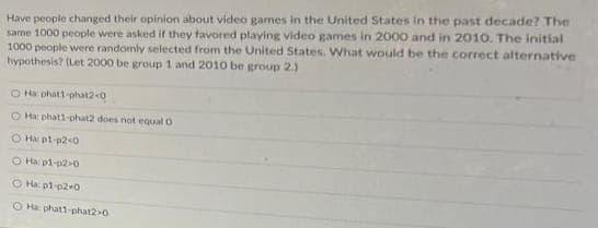 Have people changed their opinion about video games in the United States in the past decade? The
same 1000 people were asked if they favored playing video games in 2000 and in 2010. The initial
1000 people were randomly selected from the United States. What would be the correct alternative
hypothesis? (Let 2000 be group 1 and 2010 be group 2.)
OH phat1-phat2-0
O Hac phat1-phat2 does not equal O
ⒸHx: pl-p2<0
O Ha: p1-p2-0
O Ha: p1-p2-0
O Ha phat1-phat2-0