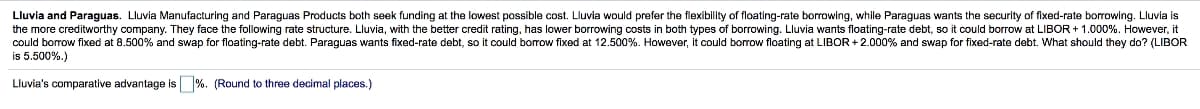 Lluvia and Paraguas. Lluvia Manufacturing and Paraguas Products both seek funding at the lowest possible cost. Lluvia would prefer the flexibility of floating-rate borrowing, while Paraguas wants the security of fixed-rate borrowing. Lluvia is
the more creditworthy company. They face the following rate structure. Lluvia, with the better credit rating, has lower borrowing costs in both types of borrowing. Lluvia wants floating-rate debt, so it could borrow at LIBOR + 1.000%. However, it
could borrow fixed at 8.500% and swap for floating-rate debt. Paraguas wants fixed-rate debt, so it could borrow fixed at 12.500%. However, it could borrow floating at LIBOR +2.000% and swap for fixed-rate debt. What should they do? (LIBOR
is 5.500%.)
Lluvia's comparative advantage is %. (Round three decimal places.)