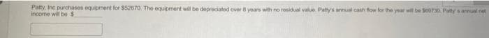 Patty, Inc purchases equipment for $52670. The equipment will be depreciated over 8 years with no residual value. Patty's annual cash flow for the year will be $00730. Patty s annual not
income will be $