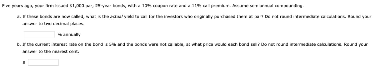 Five years ago, your firm issued $1,000 par, 25-year bonds, with a 10% coupon rate and a 11% call premium. Assume semiannual compounding.
a. If these bonds are now called, what is the actual yield to call for the investors who originally purchased them at par? Do not round intermediate calculations. Round your
answer to two decimal places.
% annually
b. If the current interest rate on the bond is 5% and the bonds were not callable, at what price would each bond sell? Do not round intermediate calculations. Round your
answer to the nearest cent.
$