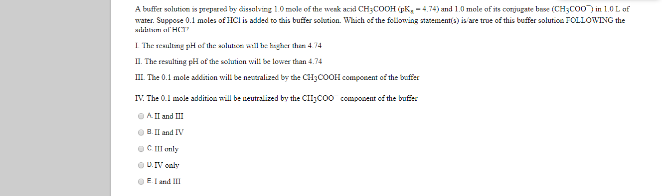 A buffer solution is prepared by dissolving 1.0 mole of the weak acid CH3COOH (pKa = 4.74) and 1.0 mole of its conjugate base (CH3CO0) in 1.0 L of
water. Suppose 0.1 moles of HC1 is added to this buffer solution. Which of the following statement(s) is/are true of this buffer solution FOLLOWING the
addition of HC1?
I. The resulting pH of the solution will be higher than 4.74
II. The resulting pH of the solution will be lower than 4.74
III. The 0.1 mole addition will be neutralized by the CH3COOH component of the buffer
IV. The 0.1 mole addition will be neutralized by the CH3COO¯ component of the buffer
O A II and III
B. II and IV
O C.II only
O D.IV only
