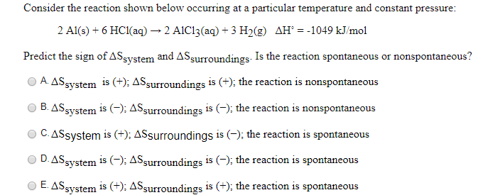 Consider the reaction shown below occurring at a particular temperature and constant pressure:
2 Al(s) + 6 HC1(aq) → 2 AIC13(aq) + 3 H2(g) AH° = -1049 kJ/mol
Predict the sign of ASsystem and ASsurroundings. Is the reaction spontaneous or nonspontaneous?
A ASsystem is (+); ASsurroundings is (+); the reaction is nonspontaneous
B. ASsystem is (-); ASsurroundings is (-); the reaction is nonspontaneous
C. ASsystem is (+); ASsurroundings is (-); the reaction is spontaneous
D. ASsystem is (–); ASsurroundings is (-); the reaction is spontaneous
O E. ASsystem is (+); ASsurroundings is (+); the reaction is spontaneous
