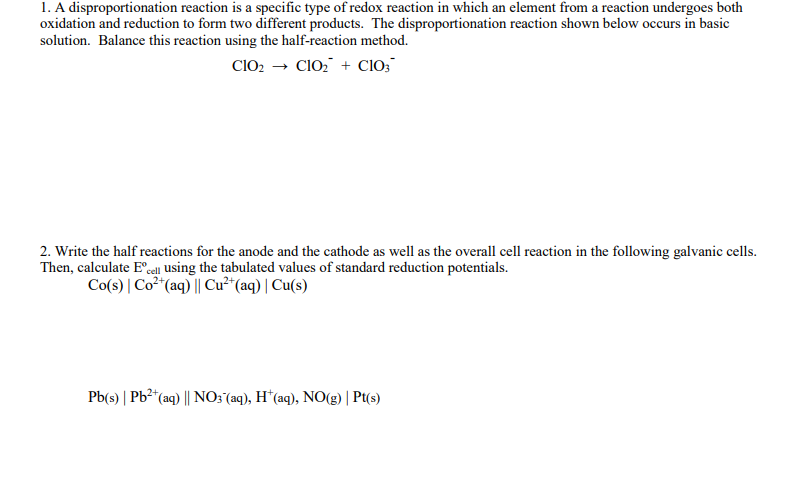 1. A disproportionation reaction is a specific type of redox reaction in which an element from a reaction undergoes both
oxidation and reduction to form two different products. The disproportionation reaction shown below occurs in basic
solution. Balance this reaction using the half-reaction method.
CIO2 → ClO, + CIO;
2. Write the half reactions for the anode and the cathode as well as the overall cell reaction in the following galvanic cells.
Then, calculate E"cell using the tabulated values of standard reduction potentials.
Co(s) | Co² (aq) || Cu²*(aq) | Cu(s)
Pb(s) | Pb²*(aq) || NO3 (aq), H*(aq), NO(g) | Pt(s)
