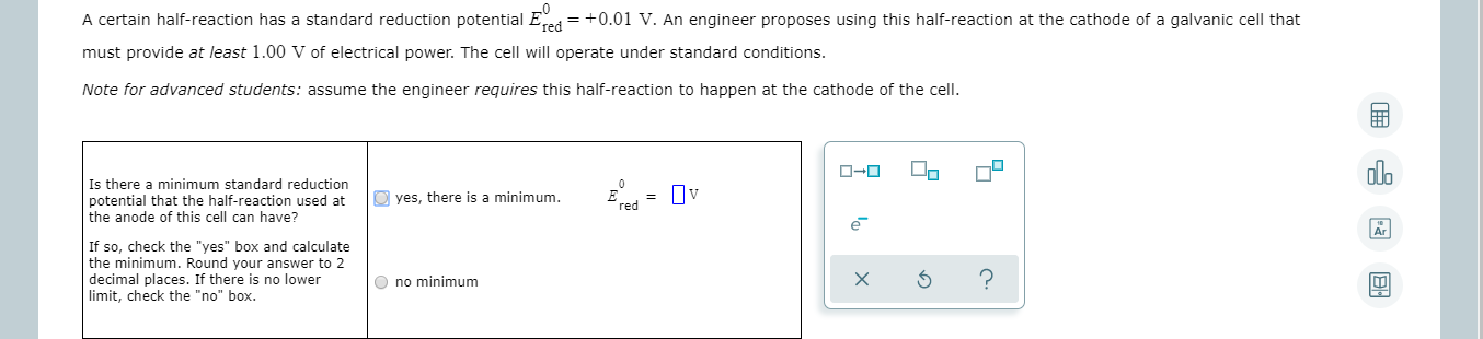 A certain half-reaction has a standard reduction potential Eed = +0.01 V. An engineer proposes using this half-reaction at the cathode of a galvanic cell that
must provide at least 1.00 V of electrical power. The cell will operate under standard conditions.
Note for advanced students: assume the engineer requires this half-reaction to happen at the cathode of the cell.
olo
ローロ
Is there a minimum standard reduction
potential that the half-reaction used at
the anode of this cell can have?
O yes, there is a minimum.
= Uv
red
If so, check the "yes" box and calculate
the minimum. Round your answer to 2
decimal places. If there is no lower
limit, check the "no" box.
O no minimum
